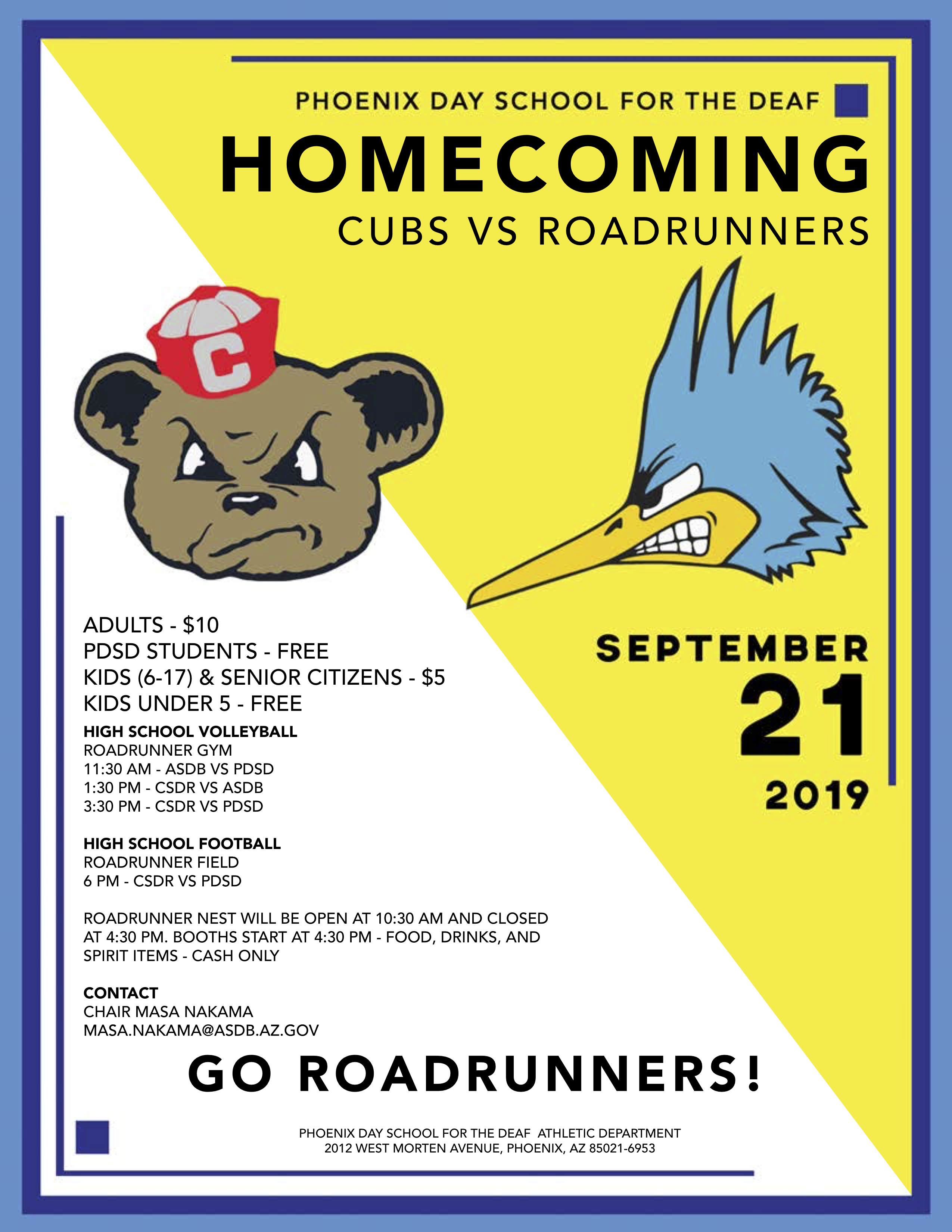 Phoenix Day School for the Deaf Homecoming. September 21, 2019. Cubs versus Roadrunners. Adults - $10. PDSD Students - Free. Kids (6-17) & Senior Citizens - $5. Kids Under 5 - Free. High School Volleyball in Roadrunner Gym. 11:30am - ASDB versus PDSD. 1:30pm - CSDR versus ASDB. 3:30pm - CSDR versus PDSD. High School Football at Roadrunner Field - 6pm - CSDR versus PDSD. Roadrunner nest will be open at 10:30am and closed at 4:30pm. Boths start at 4:30pm - food, drinks, and spirit items - cash only. Contact Chair Masa Nakama masa.nakama@asdb.az.gov. Go Roadrunners! Phoenix Day School for the Deaf Athletic Department - 2012 West Morten Avenue, Phoenix, Arizona 85021-6953