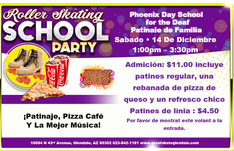 Roller Skating School Party. Roller Skating, Pizza Cafe, and the HOTTEST Music! for Phoenix Day School for the Deaf Family. This Saturday December 14 from 1:00pm to 3:30pm. Admission is $11.00. Includes regular skates, slice of cheese pizza and a small drink! Roller Blades are $4.50. Please show this flyer at the door. Location is at 10054 N. 43rd Avenue, Glendale, AZ 85302. Phone is 623-842-1181. Website is www.greatskateglendale.com.