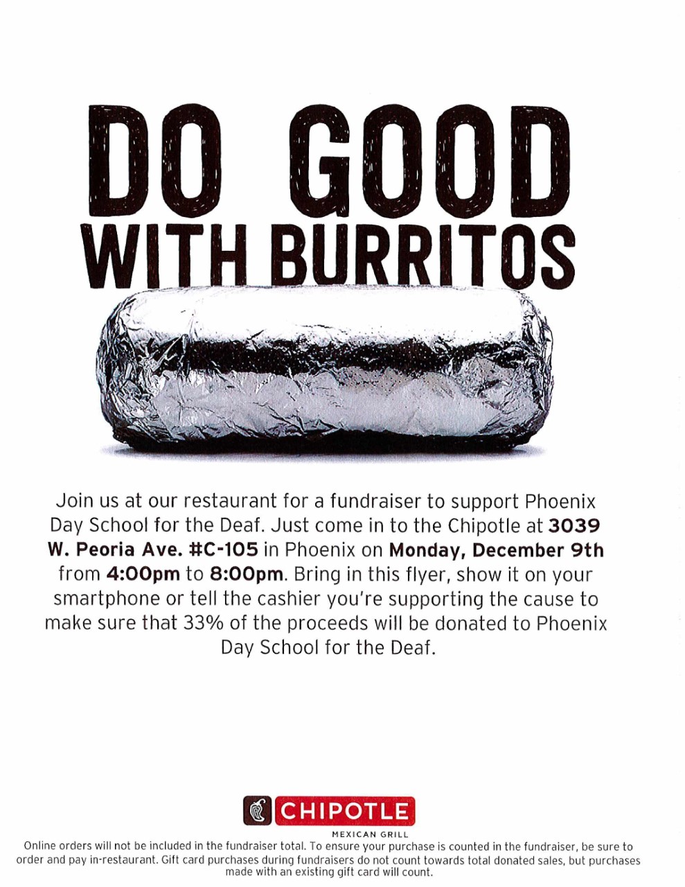 There’s a large bold lettering - “Do Good with Burritos”. We see a wrapped burrito with aluminum foil. Below reads, Join us at our restaurant for a fundraiser to support Phoenix Day School for the Deaf. Just come in to the Chipotle at 3039 W. Peoria Ave. #C-105 in Phoenix on Monday December 9th from 4:00pm to 8:00pm . Bring in this flyer, show it on your smartphone or tell the cashier you're supporting the cause to make sure that 33% of the proceeds will be donated to Phoenix Day School for the Deaf. There's a Chipotle logo showing white drawing of a pepper in brown square. Next to it is a red rectangular box with white lettering “Chipotle”. Under the red box have a smaller print, “Mexican Grill”. Below the page, there is a small print: Online orders will not be included in the fundraiser total. To ensure your purchase is counted in the fundraiser, be sure to order and pay in-restaurant. Gift card purchases during fundraisers do not count towards total donated sales, but purchases made with an existing gift card will count.