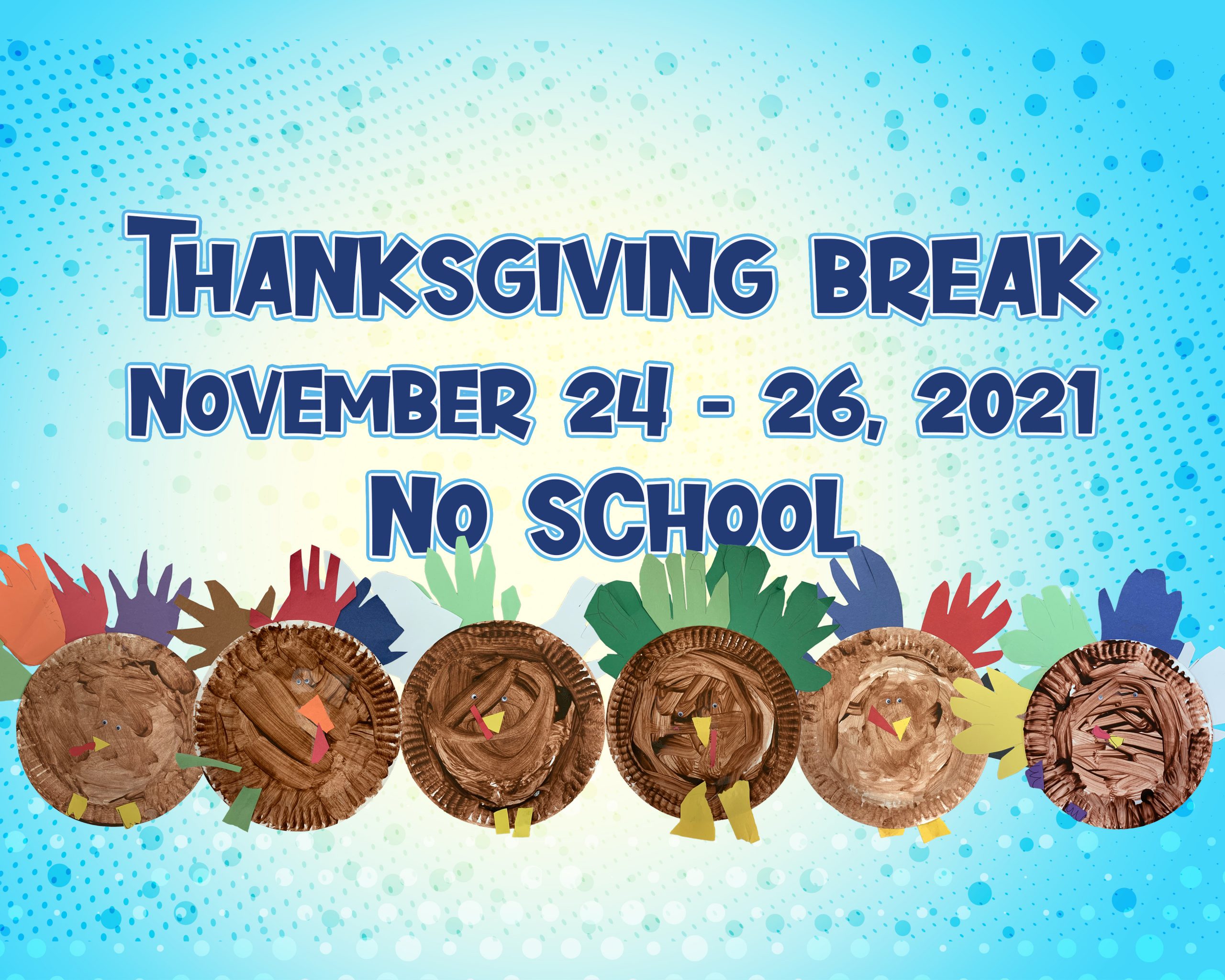 A graphic has dark blue text, “Thanksgiving Break, November 24-26, 2021. No school,” on a lighter blue background with even lighter blue bubbled circles surrounding it. On the bottom portion of the text, there are hand made, child arts and crafts of turkeys. The turkeys are made of brown painted paper plates with small, plastic eyes and a paper cut-out yellow beak. The turkey feathers are made from the shapes of a child’s hand.