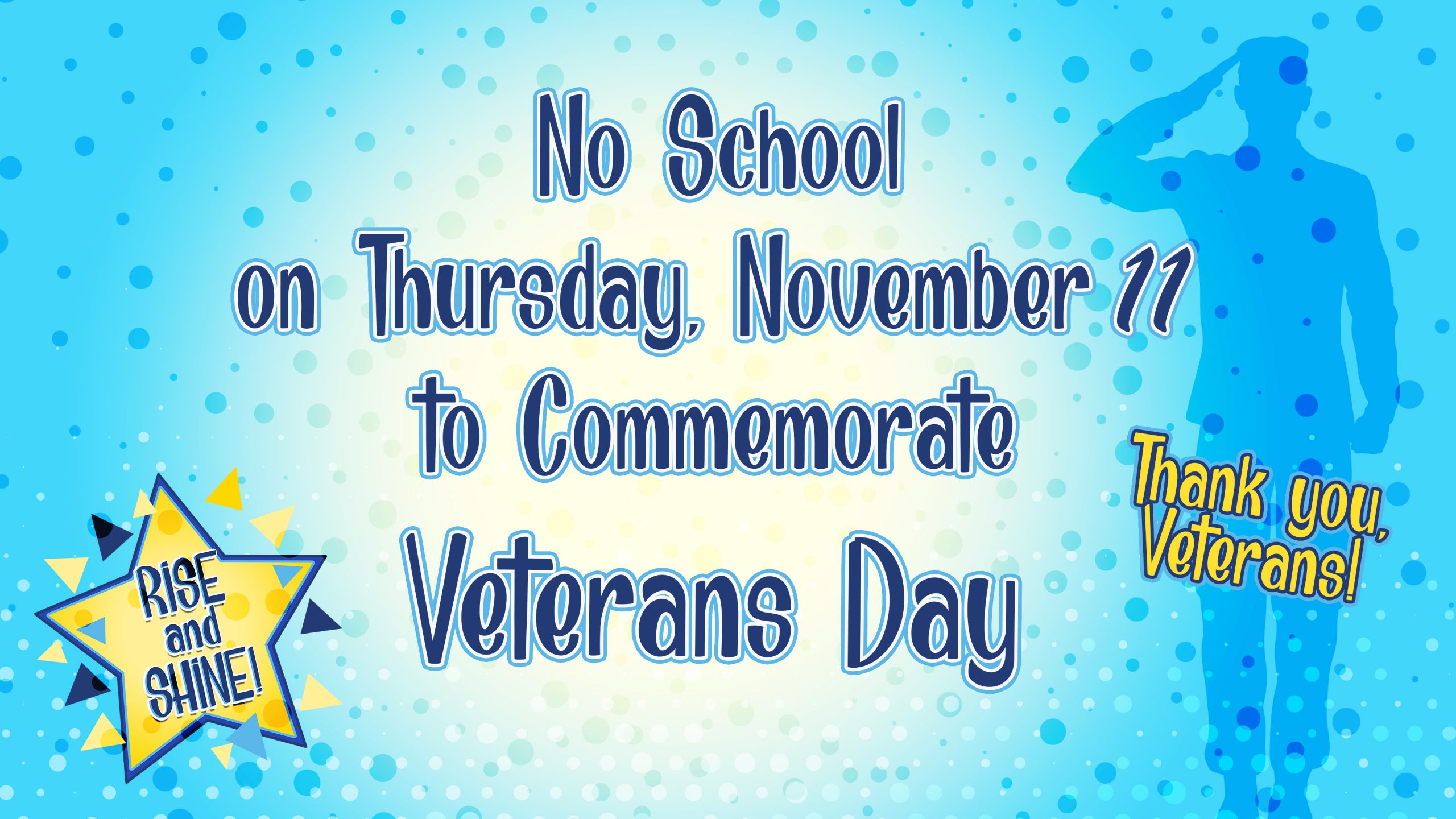 We see a light blue screen with many dots in diffferent sizes and color ranging from white, light blue and dark blue. There is a white spot in center of screen with text that reads “No School on Thursday, November 11 to Commemorate Veterans Day”. There is Rise and Shine logo on bottom left. We see a see through silhouette of an army saluting. There is a yellow text down below it reading “Thank you, Veterans!”.