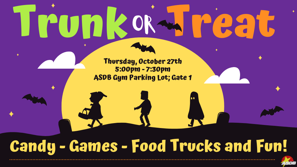 a purple background with icons of yellow stars, a yellow moon, some clouds, gravestones, and black bats flying near the moon. Above the moon, green white, and orange text reads "Trunk or Treat. Thursday, October 27th 5:00pm - 7:30pm ASDB Gym Parking Lot; Gate 1." Inside the moon are three silhouetted icons of kids dressed as red riding hood, Frankenstein, and a sheet ghost. Under the moon, yellow text reads "Candy - Games - Food Trucks and Fun! *Candy bags can be dropped off at the principal's office *To volunteer your car email Kasey Hopper! kasey.hopper@asdb.az.gov" at the bottom is the white ASDB logo.