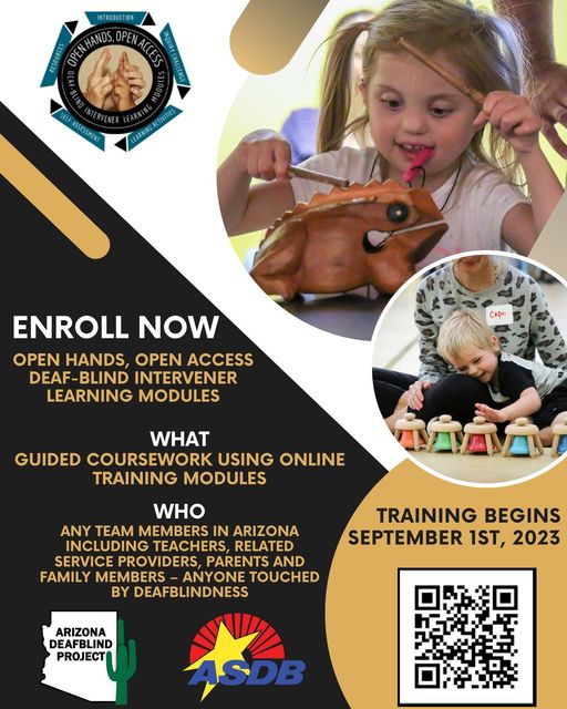 A flyer with two photos of students playing musical instruments. They are both smiling. Text reads,
"Enroll Now Open hands, open access Deaf-Blind intervener learning modules
What: Guided coursework using online training modules
Who: Any Team members in Arizona including teachers, related service providers, parents and family members-anyone touched by Deafblindess.
Training Begins September 1st, 2023."
There are three logos seen, Open Hands, Arizona Deafblind Project, and ASDB logo. There is also a QR code in the bottom right hand corner.