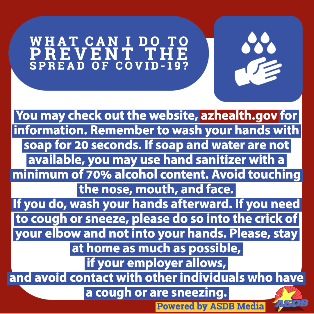 Graphic with text that reads, "What can I do to prevent the spread of COVID-19? You may check out the website, azhealth.gov for information. Remember to wash your hands with soap for 20 seconds. If soap and water are not available, you may use hand sanitizer with a minimum of 70% alcohol content. Avoid touching the nose, mouth, and face. If you do, wash your hands afterward. If you need to cough or sneeze, please do so into the crick of your elbow and not into your hands. Please, stay at home as much as possible, if your employer allows, and avoid contact with other individuals who have a cough or are sneezing."