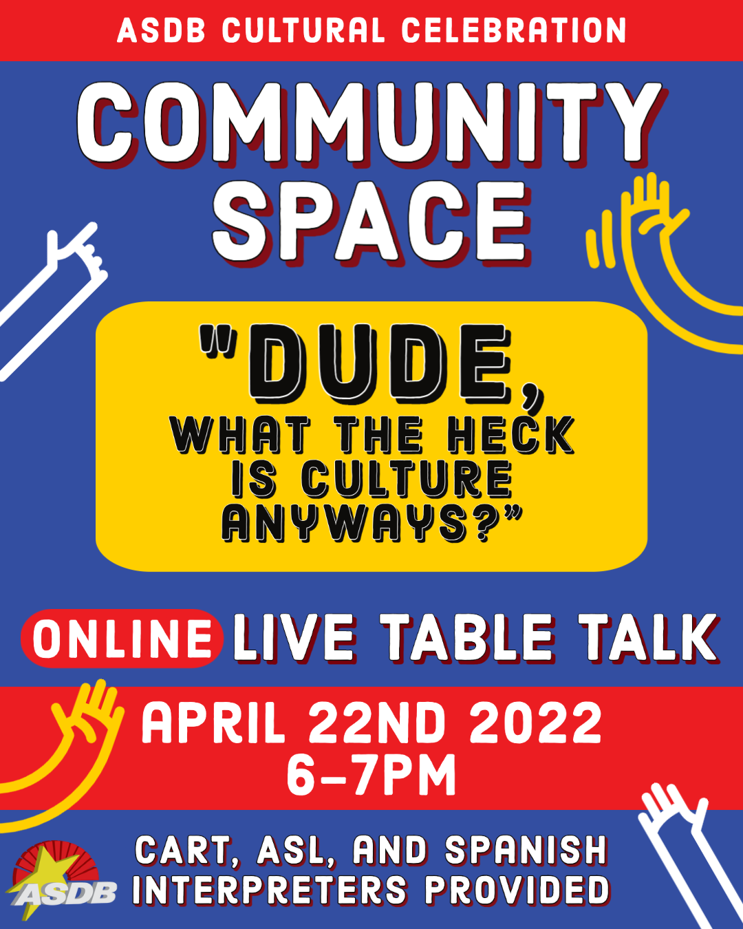 A flyer can be seen with a blue and red background. The ASDB logo can be seen in the bottom right hand corner. Yellow and white hands can be seen on either side of the flyer. Text from top to bottom reads, "ASDB Cultural Celebration. Community Space." "Dude, what the heck is culture anyways?" " Online live table talk. April 22nd 2022 6-7PM. CART, ASL, and Spanish interpreters provided."