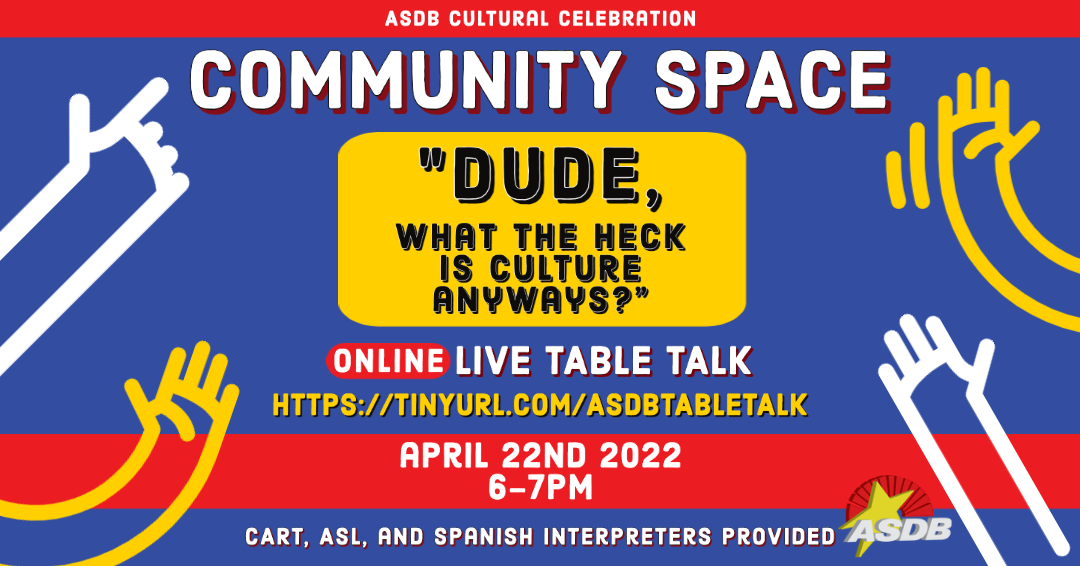 A flyer with a blue and red background is shown. There are yellow and white cartoon hands on either side of the graphic. Text reads "ASDB Cultural Celebration" "Community Space" "DUDE, what the heck is culture anyways?" "Online live table talk April 22d 2022 6-7PM Cart, ASL, and Spanish interpreters Provided"